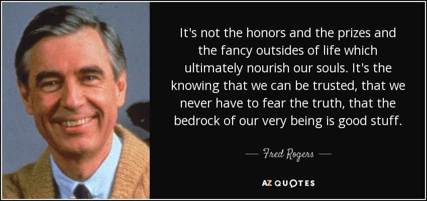 It's not the honors and the prizes and the fancy outsides of life which ultimately nourish our souls. It's the knowing that we can be trusted, that we never have to fear the truth, that the bedrock of our very being is good stuff. - Fred Rogers