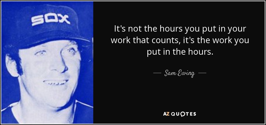 It's not the hours you put in your work that counts, it's the work you put in the hours. - Sam Ewing