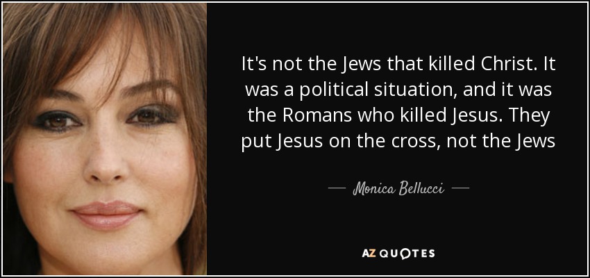 It's not the Jews that killed Christ. It was a political situation, and it was the Romans who killed Jesus. They put Jesus on the cross, not the Jews - Monica Bellucci