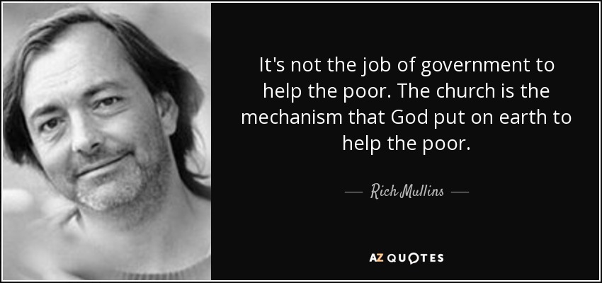 It's not the job of government to help the poor. The church is the mechanism that God put on earth to help the poor. - Rich Mullins