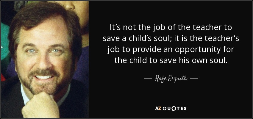 It’s not the job of the teacher to save a child’s soul; it is the teacher’s job to provide an opportunity for the child to save his own soul. - Rafe Esquith