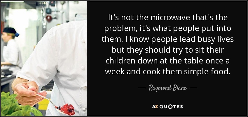 It's not the microwave that's the problem, it's what people put into them. I know people lead busy lives but they should try to sit their children down at the table once a week and cook them simple food. - Raymond Blanc