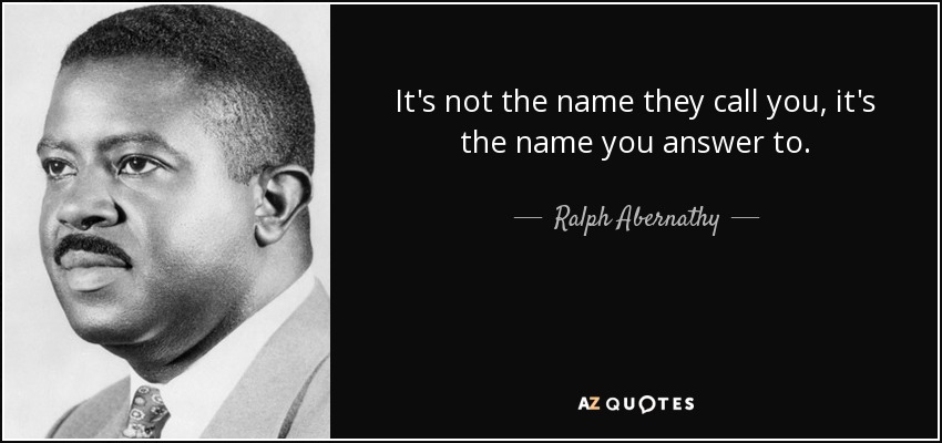 It's not the name they call you, it's the name you answer to. - Ralph Abernathy
