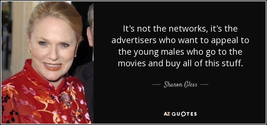 It's not the networks, it's the advertisers who want to appeal to the young males who go to the movies and buy all of this stuff. - Sharon Gless