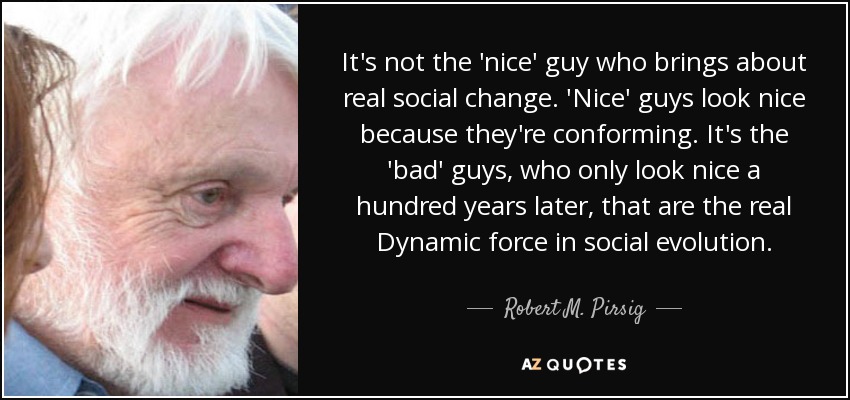 It's not the 'nice' guy who brings about real social change. 'Nice' guys look nice because they're conforming. It's the 'bad' guys, who only look nice a hundred years later, that are the real Dynamic force in social evolution. - Robert M. Pirsig