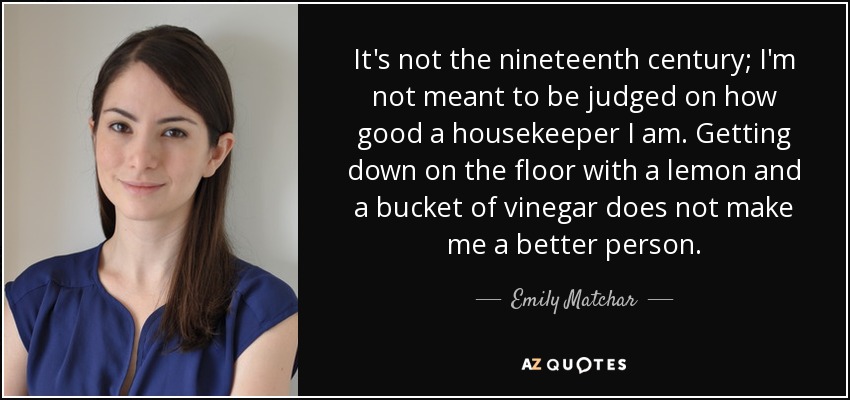 It's not the nineteenth century; I'm not meant to be judged on how good a housekeeper I am. Getting down on the floor with a lemon and a bucket of vinegar does not make me a better person. - Emily Matchar