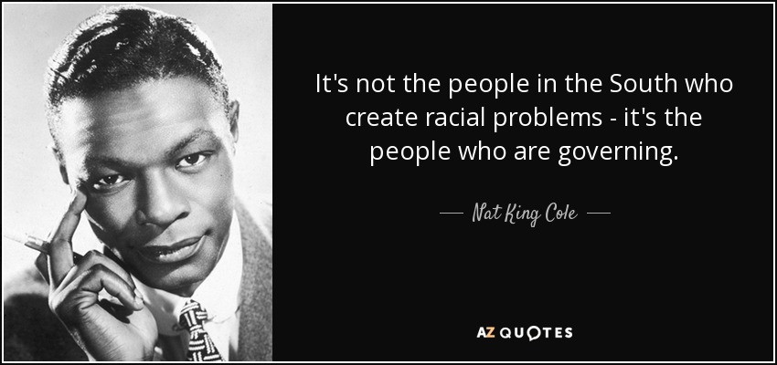 It's not the people in the South who create racial problems - it's the people who are governing. - Nat King Cole