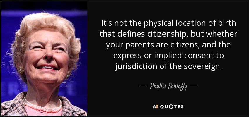It's not the physical location of birth that defines citizenship, but whether your parents are citizens, and the express or implied consent to jurisdiction of the sovereign. - Phyllis Schlafly