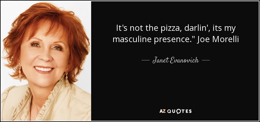 It's not the pizza, darlin', its my masculine presence.