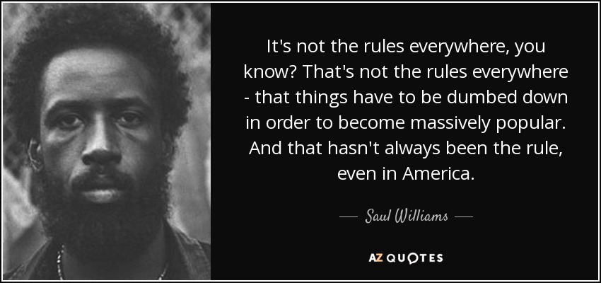 It's not the rules everywhere, you know? That's not the rules everywhere - that things have to be dumbed down in order to become massively popular. And that hasn't always been the rule, even in America. - Saul Williams