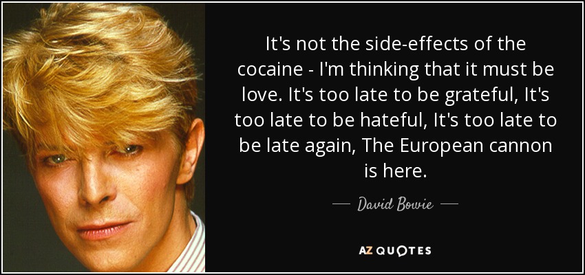 It's not the side-effects of the cocaine - I'm thinking that it must be love. It's too late to be grateful, It's too late to be hateful, It's too late to be late again, The European cannon is here. - David Bowie