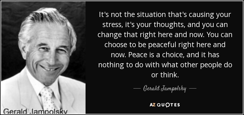 It's not the situation that's causing your stress, it's your thoughts, and you can change that right here and now. You can choose to be peaceful right here and now. Peace is a choice, and it has nothing to do with what other people do or think. - Gerald Jampolsky
