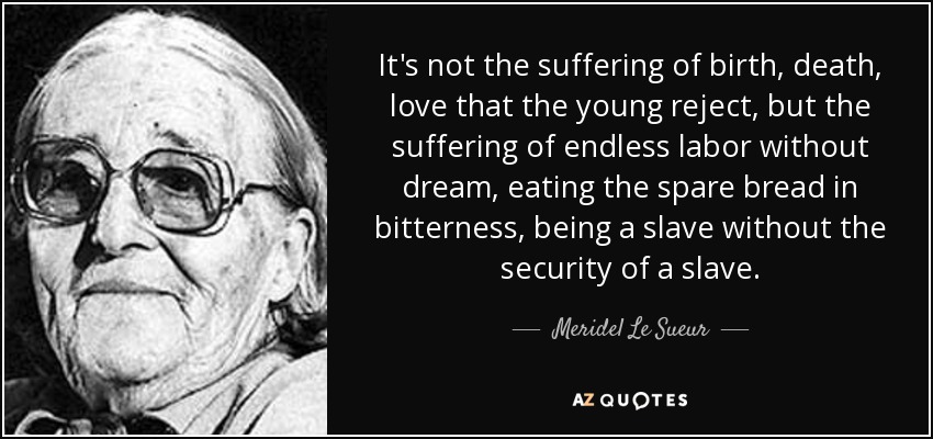 It's not the suffering of birth, death, love that the young reject, but the suffering of endless labor without dream, eating the spare bread in bitterness, being a slave without the security of a slave. - Meridel Le Sueur