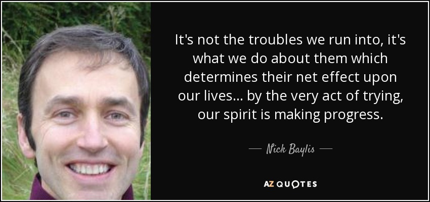 It's not the troubles we run into, it's what we do about them which determines their net effect upon our lives ... by the very act of trying, our spirit is making progress. - Nick Baylis