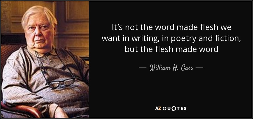 It’s not the word made flesh we want in writing, in poetry and fiction, but the flesh made word - William H. Gass