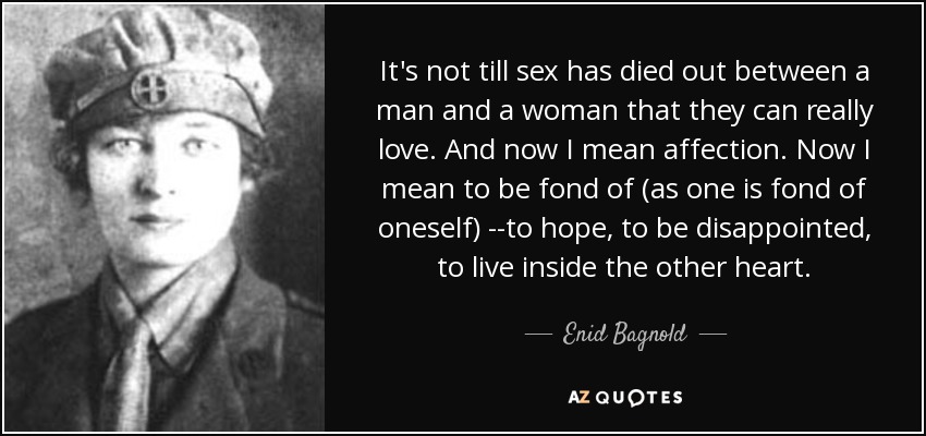 It's not till sex has died out between a man and a woman that they can really love. And now I mean affection. Now I mean to be fond of (as one is fond of oneself) --to hope, to be disappointed, to live inside the other heart. - Enid Bagnold