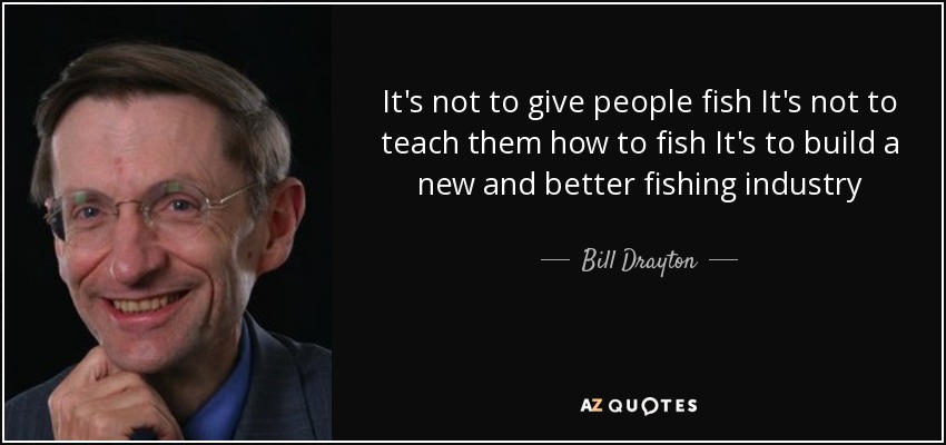 It's not to give people fish It's not to teach them how to fish It's to build a new and better fishing industry - Bill Drayton