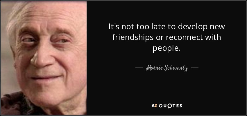 It's not too late to develop new friendships or reconnect with people. - Morrie Schwartz