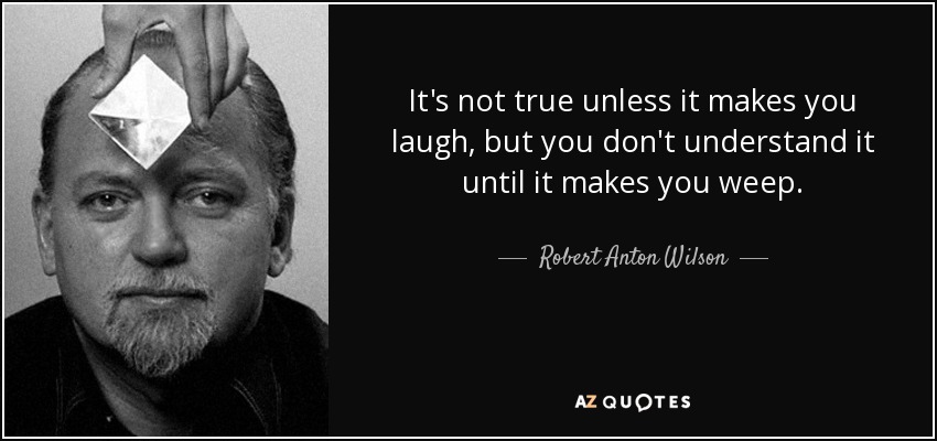 It's not true unless it makes you laugh, but you don't understand it until it makes you weep. - Robert Anton Wilson