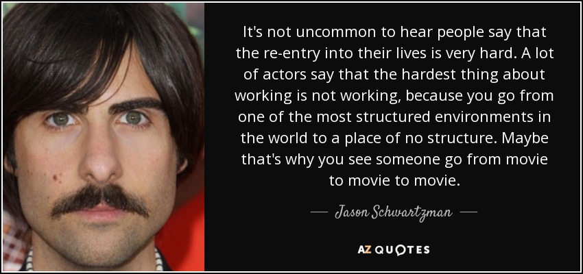 It's not uncommon to hear people say that the re-entry into their lives is very hard. A lot of actors say that the hardest thing about working is not working, because you go from one of the most structured environments in the world to a place of no structure. Maybe that's why you see someone go from movie to movie to movie. - Jason Schwartzman
