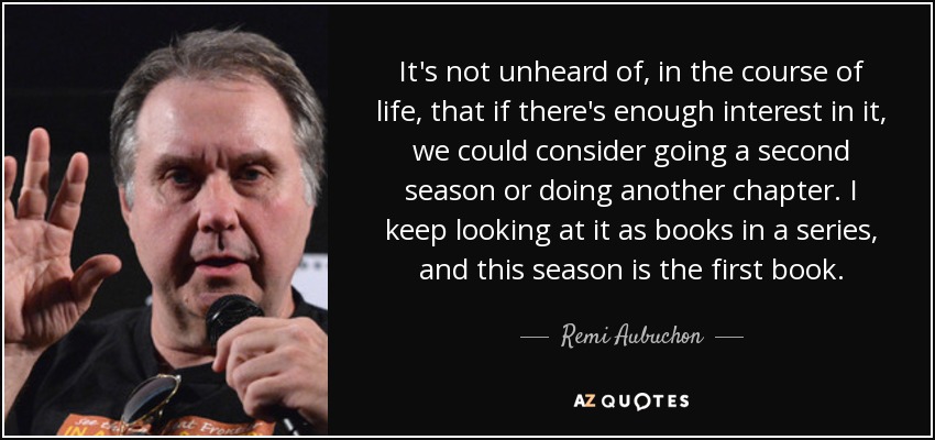 It's not unheard of, in the course of life, that if there's enough interest in it, we could consider going a second season or doing another chapter. I keep looking at it as books in a series, and this season is the first book. - Remi Aubuchon