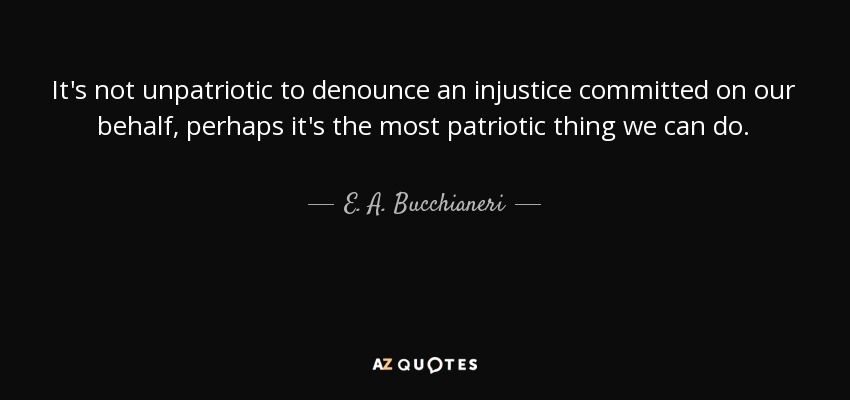 It's not unpatriotic to denounce an injustice committed on our behalf, perhaps it's the most patriotic thing we can do. - E. A. Bucchianeri