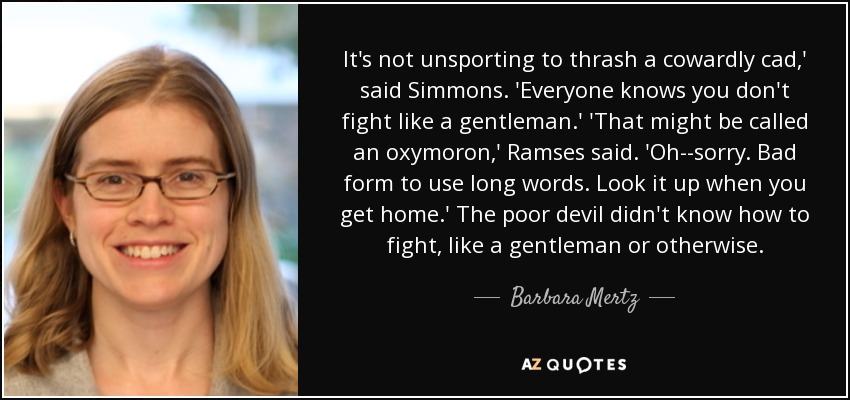 It's not unsporting to thrash a cowardly cad,' said Simmons. 'Everyone knows you don't fight like a gentleman.' 'That might be called an oxymoron,' Ramses said. 'Oh--sorry. Bad form to use long words. Look it up when you get home.' The poor devil didn't know how to fight, like a gentleman or otherwise. - Barbara Mertz