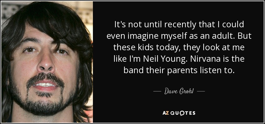 It's not until recently that I could even imagine myself as an adult. But these kids today, they look at me like I'm Neil Young. Nirvana is the band their parents listen to. - Dave Grohl