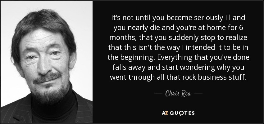 it's not until you become seriously ill and you nearly die and you're at home for 6 months, that you suddenly stop to realize that this isn't the way I intended it to be in the beginning. Everything that you've done falls away and start wondering why you went through all that rock business stuff. - Chris Rea