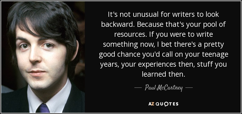 It's not unusual for writers to look backward. Because that's your pool of resources. If you were to write something now, I bet there's a pretty good chance you'd call on your teenage years, your experiences then, stuff you learned then. - Paul McCartney