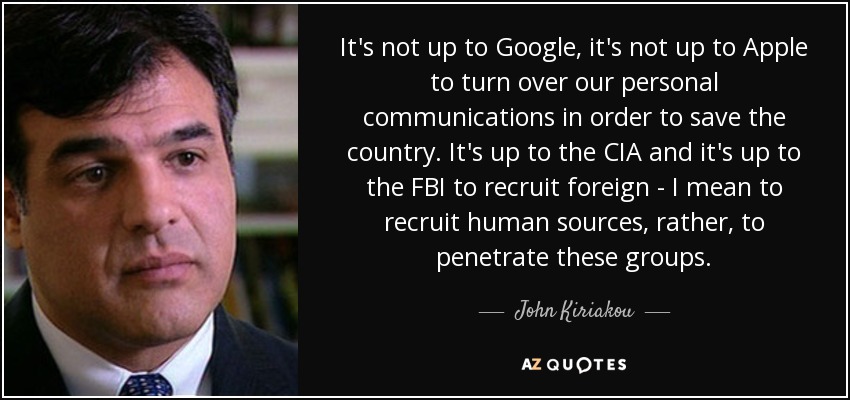 It's not up to Google, it's not up to Apple to turn over our personal communications in order to save the country. It's up to the CIA and it's up to the FBI to recruit foreign - I mean to recruit human sources, rather, to penetrate these groups. - John Kiriakou