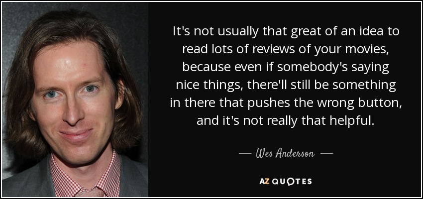 It's not usually that great of an idea to read lots of reviews of your movies, because even if somebody's saying nice things, there'll still be something in there that pushes the wrong button, and it's not really that helpful. - Wes Anderson