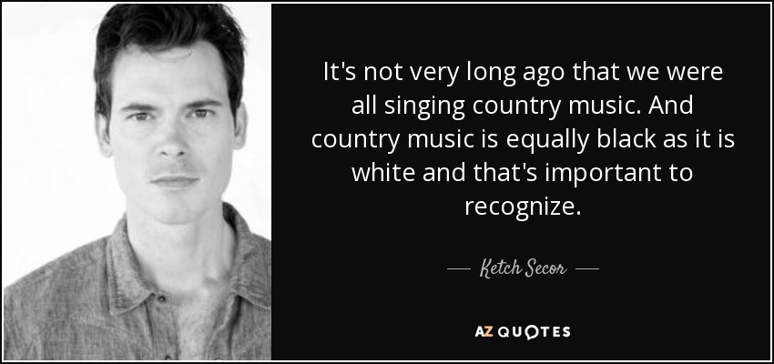 It's not very long ago that we were all singing country music. And country music is equally black as it is white and that's important to recognize. - Ketch Secor