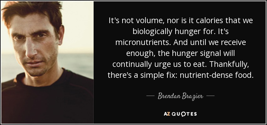 It's not volume, nor is it calories that we biologically hunger for. It's micronutrients. And until we receive enough, the hunger signal will continually urge us to eat. Thankfully, there's a simple fix: nutrient-dense food. - Brendan Brazier