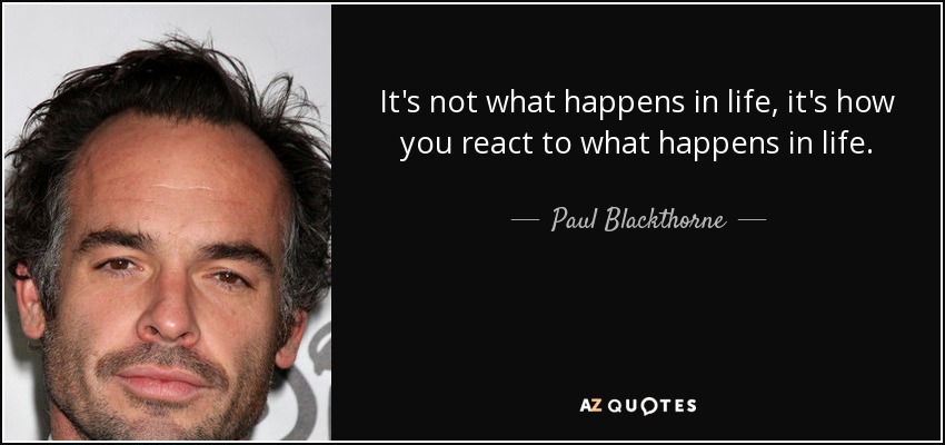 It's not what happens in life, it's how you react to what happens in life. - Paul Blackthorne