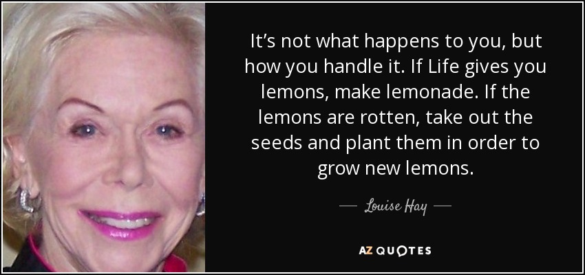 It’s not what happens to you, but how you handle it. If Life gives you lemons, make lemonade. If the lemons are rotten, take out the seeds and plant them in order to grow new lemons. - Louise Hay