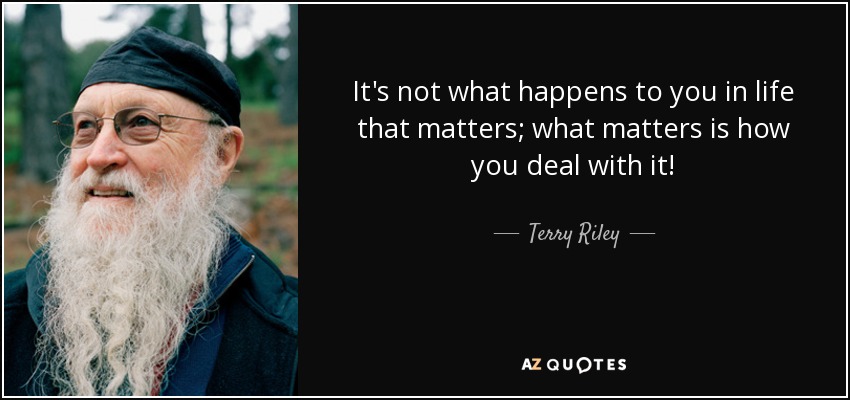 It's not what happens to you in life that matters; what matters is how you deal with it! - Terry Riley