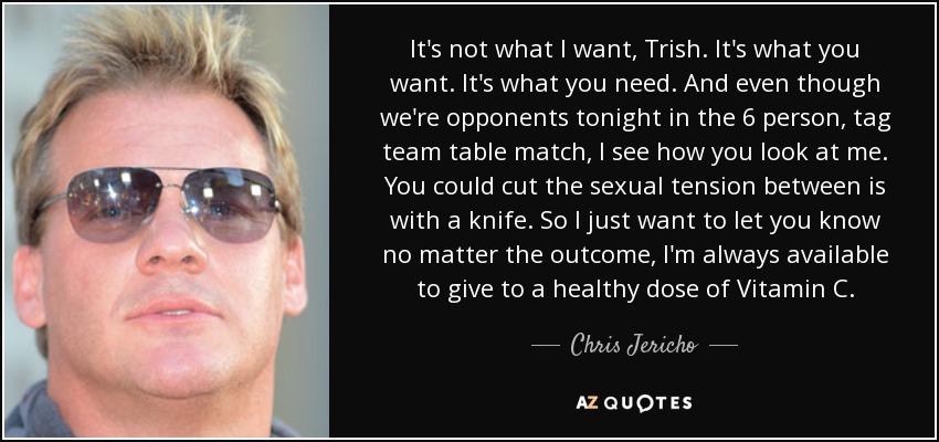 It's not what I want, Trish. It's what you want. It's what you need. And even though we're opponents tonight in the 6 person, tag team table match, I see how you look at me. You could cut the sexual tension between is with a knife. So I just want to let you know no matter the outcome, I'm always available to give to a healthy dose of Vitamin C. - Chris Jericho