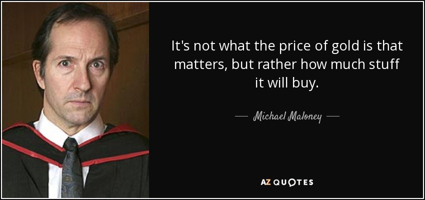 It's not what the price of gold is that matters, but rather how much stuff it will buy. - Michael Maloney