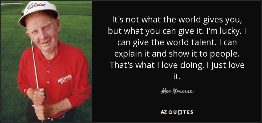 It's not what the world gives you, but what you can give it. I'm lucky. I can give the world talent. I can explain it and show it to people. That's what I love doing. I just love it. - Moe Norman
