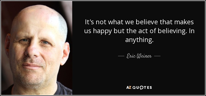 It's not what we believe that makes us happy but the act of believing. In anything. - Eric Weiner