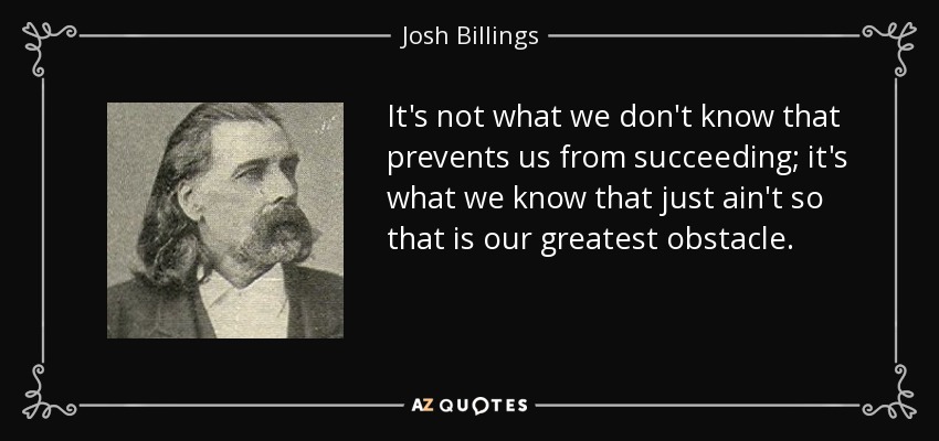 It's not what we don't know that prevents us from succeeding; it's what we know that just ain't so that is our greatest obstacle. - Josh Billings