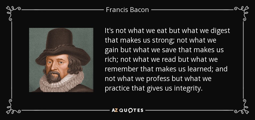 It's not what we eat but what we digest that makes us strong; not what we gain but what we save that makes us rich; not what we read but what we remember that makes us learned; and not what we profess but what we practice that gives us integrity. - Francis Bacon