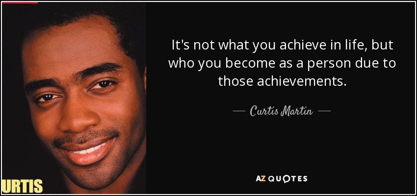 It's not what you achieve in life, but who you become as a person due to those achievements. - Curtis Martin