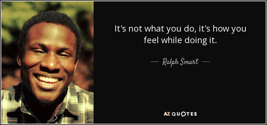 It's not what you do, it's how you feel while doing it. - Ralph Smart