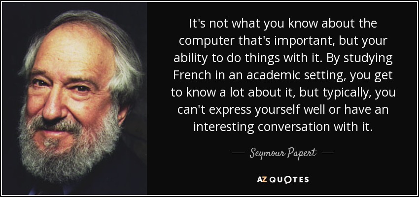 It's not what you know about the computer that's important, but your ability to do things with it. By studying French in an academic setting, you get to know a lot about it, but typically, you can't express yourself well or have an interesting conversation with it. - Seymour Papert