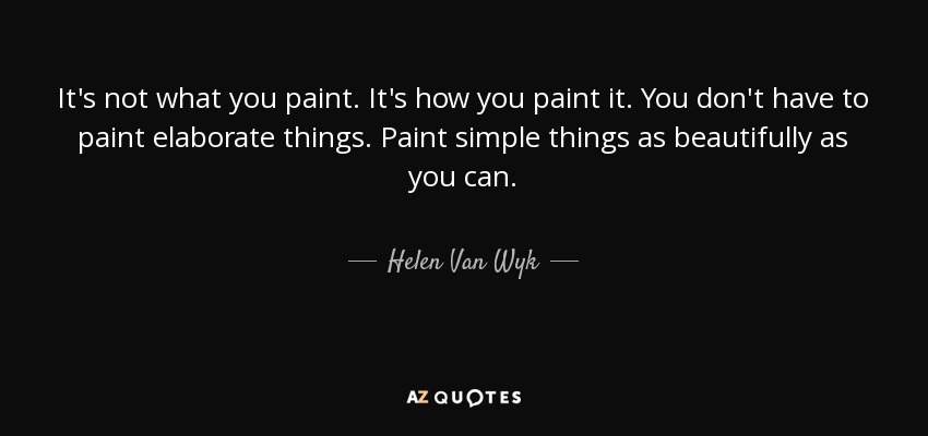 It's not what you paint. It's how you paint it. You don't have to paint elaborate things. Paint simple things as beautifully as you can. - Helen Van Wyk