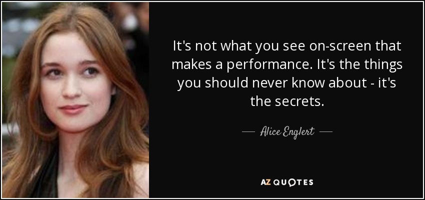 It's not what you see on-screen that makes a performance. It's the things you should never know about - it's the secrets. - Alice Englert
