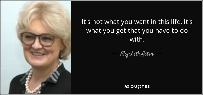 It's not what you want in this life, it's what you get that you have to do with. - Elizabeth Aston