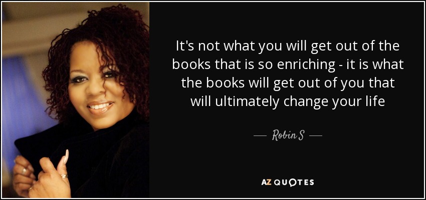 It's not what you will get out of the books that is so enriching - it is what the books will get out of you that will ultimately change your life - Robin S
